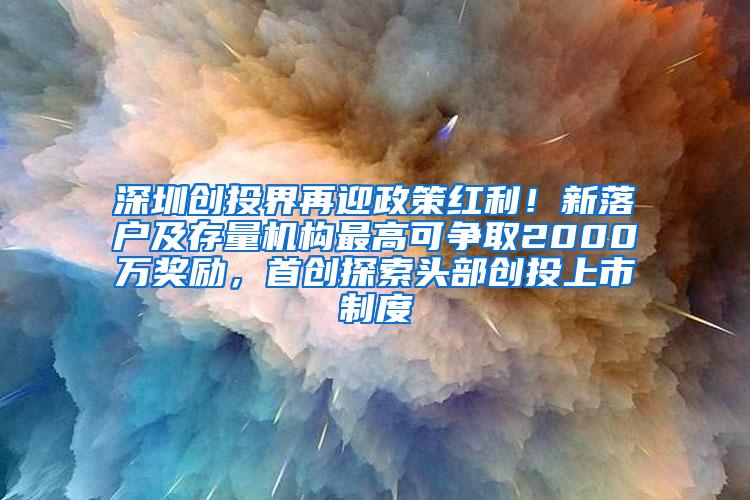 深圳创投界再迎政策红利！新落户及存量机构最高可争取2000万奖励，首创探索头部创投上市制度