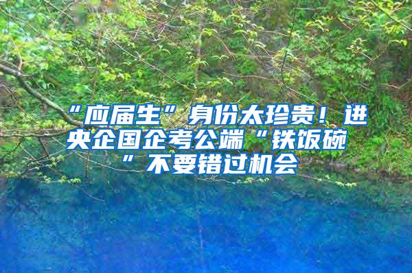 “应届生”身份太珍贵！进央企国企考公端“铁饭碗”不要错过机会