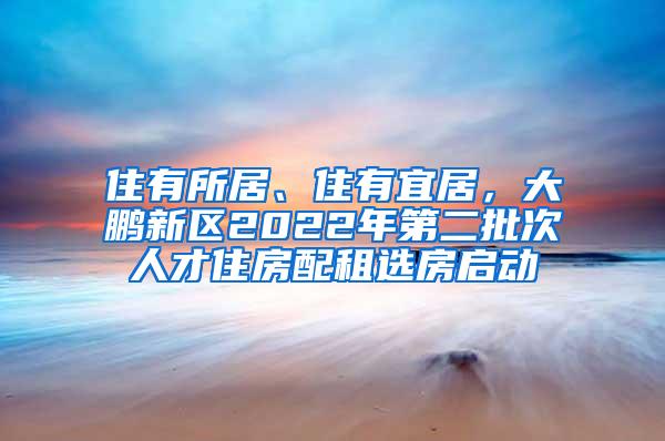 住有所居、住有宜居，大鹏新区2022年第二批次人才住房配租选房启动