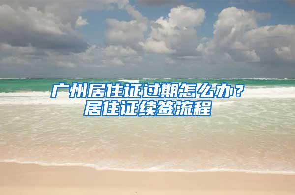 广州居住证过期怎么办？居住证续签流程