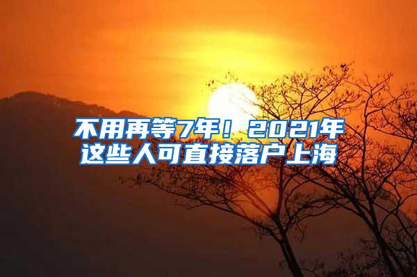 不用再等7年！2021年这些人可直接落户上海