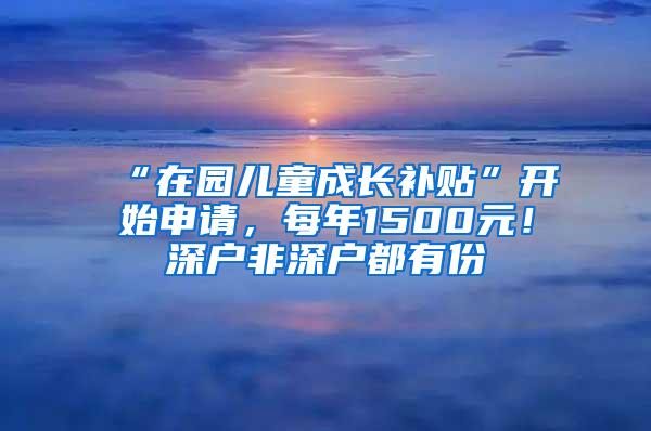 “在园儿童成长补贴”开始申请，每年1500元！深户非深户都有份