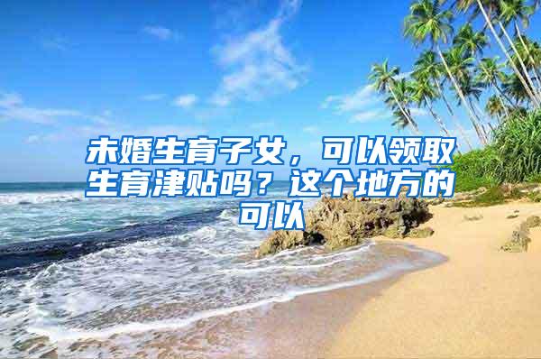 未婚生育子女，可以领取生育津贴吗？这个地方的可以