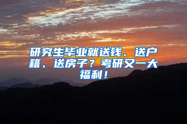 研究生毕业就送钱、送户籍、送房子？考研又一大福利！