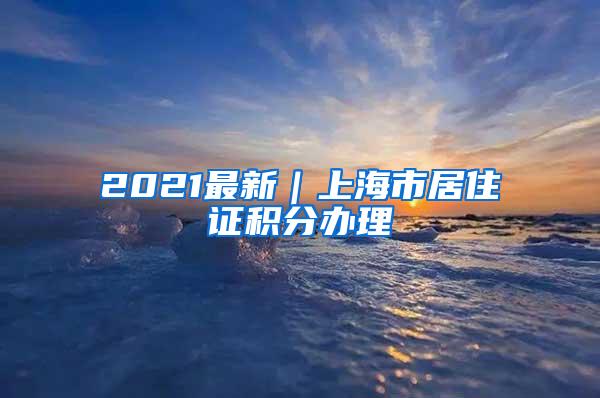 2021最新｜上海市居住证积分办理