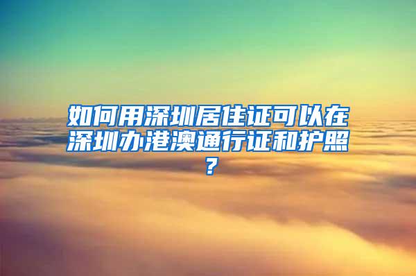 如何用深圳居住证可以在深圳办港澳通行证和护照？