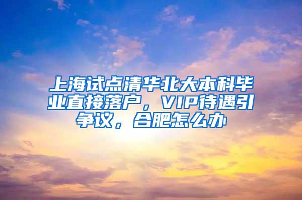 上海试点清华北大本科毕业直接落户，VIP待遇引争议，合肥怎么办
