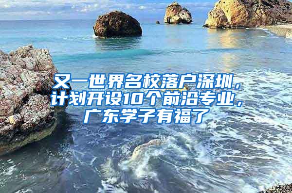 又一世界名校落户深圳，计划开设10个前沿专业，广东学子有福了