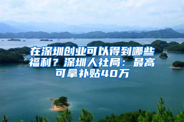 在深圳创业可以得到哪些福利？深圳人社局：最高可拿补贴40万