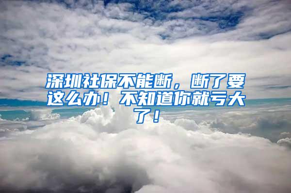 深圳社保不能断，断了要这么办！不知道你就亏大了！