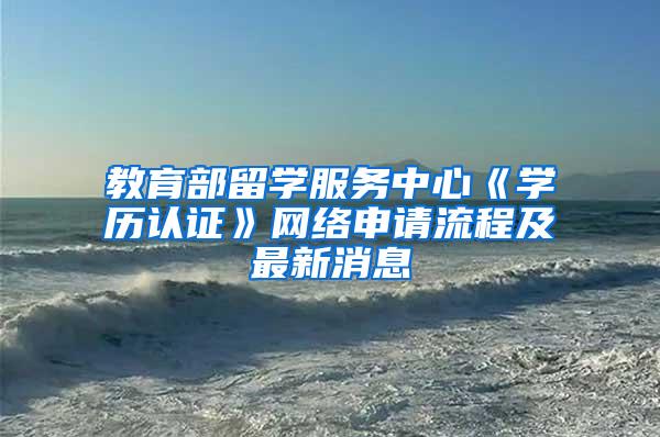 教育部留学服务中心《学历认证》网络申请流程及最新消息