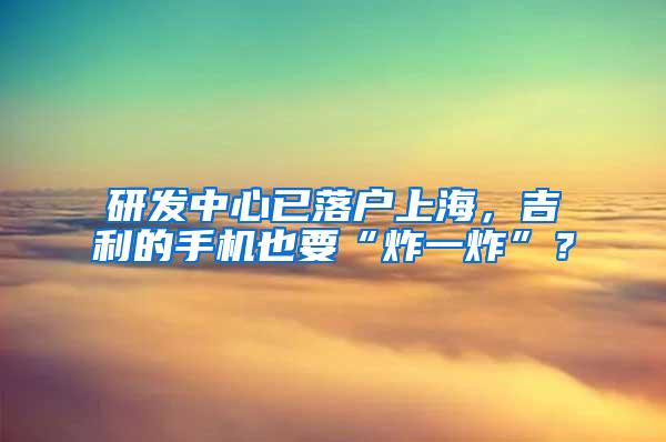 研发中心已落户上海，吉利的手机也要“炸一炸”？