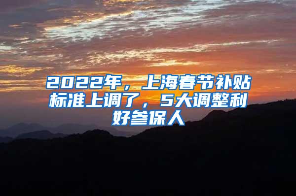 2022年，上海春节补贴标准上调了，5大调整利好参保人