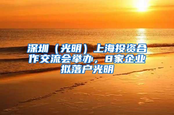 深圳（光明）上海投资合作交流会举办，8家企业拟落户光明