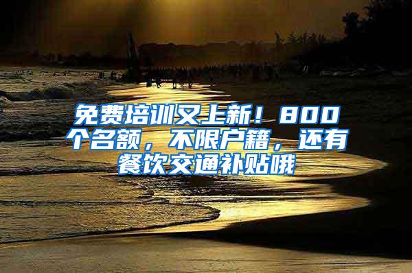 免费培训又上新！800个名额，不限户籍，还有餐饮交通补贴哦