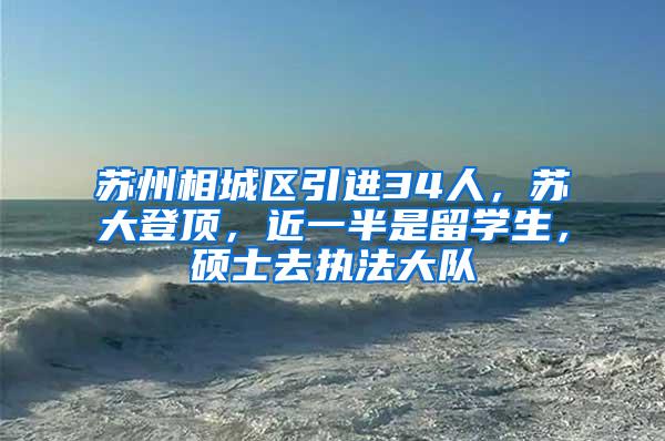 苏州相城区引进34人，苏大登顶，近一半是留学生，硕士去执法大队