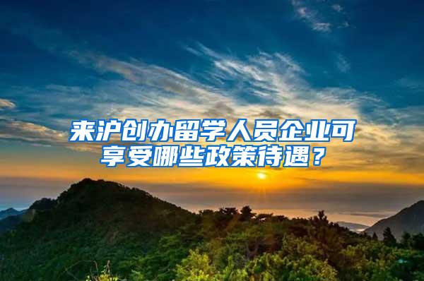 来沪创办留学人员企业可享受哪些政策待遇？