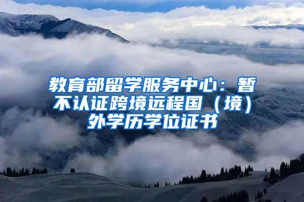 教育部留学服务中心：暂不认证跨境远程国（境）外学历学位证书