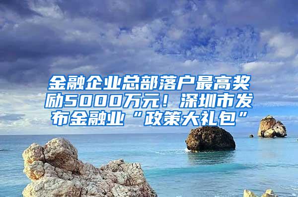 金融企业总部落户最高奖励5000万元！深圳市发布金融业“政策大礼包”