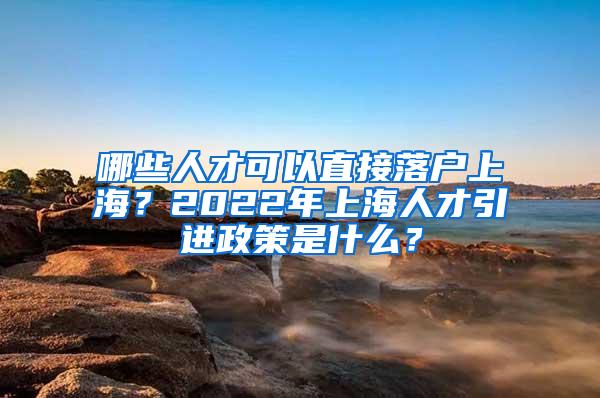 哪些人才可以直接落户上海？2022年上海人才引进政策是什么？