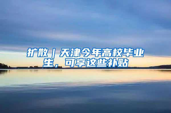 扩散｜天津今年高校毕业生，可享这些补贴