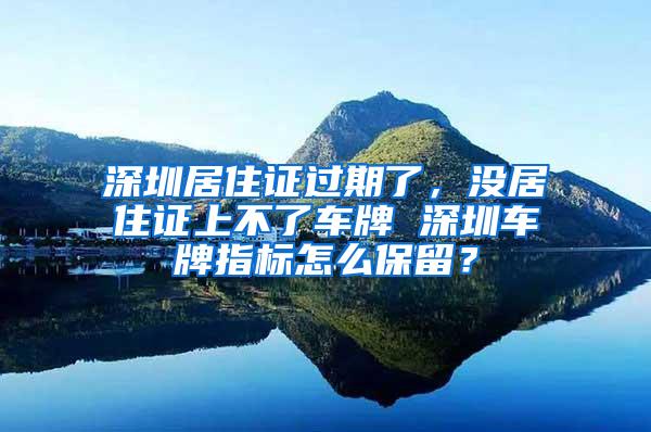 深圳居住证过期了，没居住证上不了车牌 深圳车牌指标怎么保留？