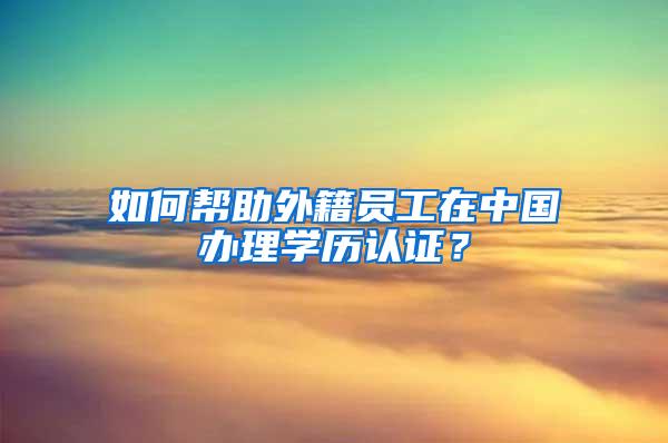 如何帮助外籍员工在中国办理学历认证？