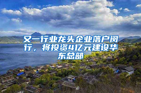 又一行业龙头企业落户闵行，将投资4亿元建设华东总部