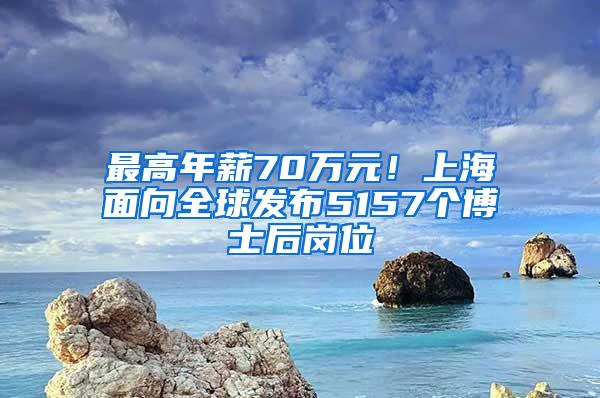 最高年薪70万元！上海面向全球发布5157个博士后岗位