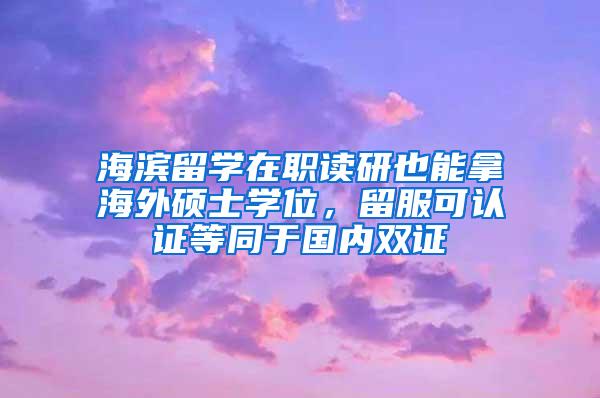 海滨留学在职读研也能拿海外硕士学位，留服可认证等同于国内双证