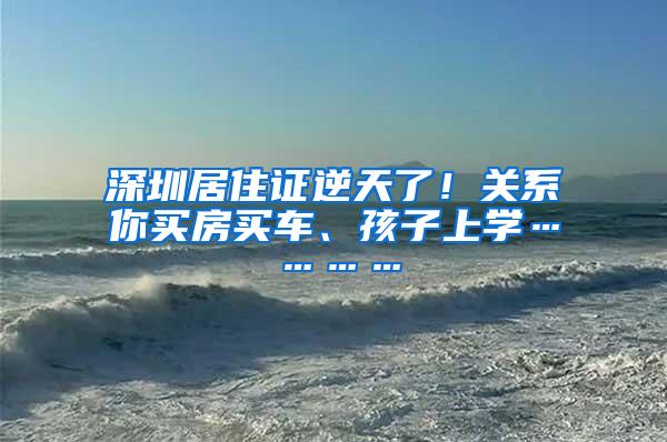 深圳居住证逆天了！关系你买房买车、孩子上学…………