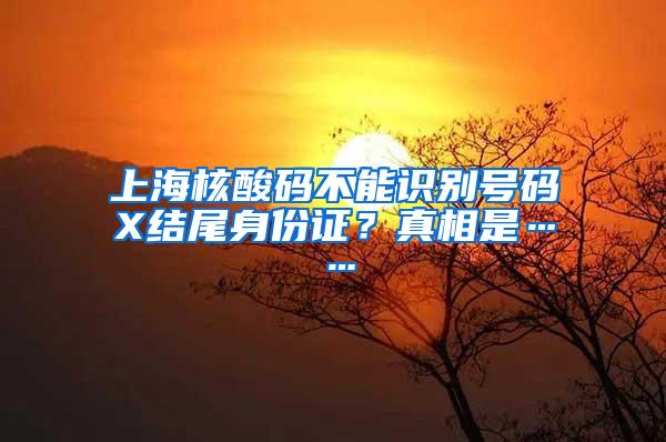 上海核酸码不能识别号码X结尾身份证？真相是……