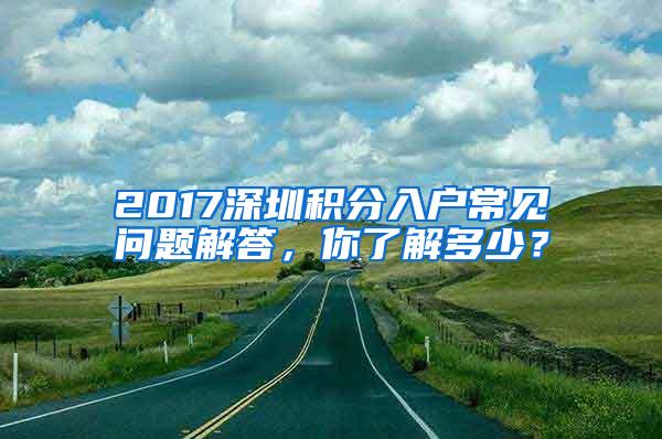 2017深圳积分入户常见问题解答，你了解多少？