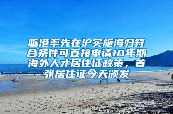 临港率先在沪实施海归符合条件可直接申请10年期海外人才居住证政策，首张居住证今天颁发