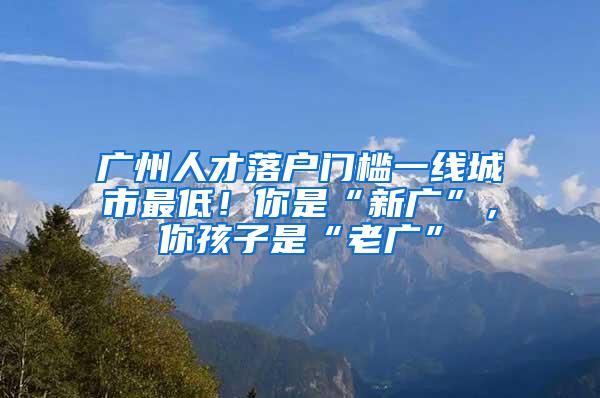 广州人才落户门槛一线城市最低！你是“新广”，你孩子是“老广”