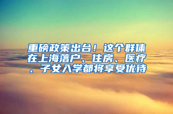 重磅政策出台！这个群体在上海落户、住房、医疗、子女入学都将享受优待