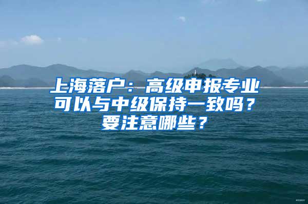 上海落户：高级申报专业可以与中级保持一致吗？要注意哪些？