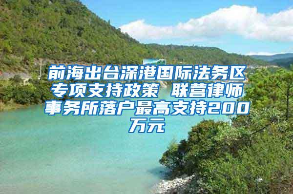 前海出台深港国际法务区专项支持政策 联营律师事务所落户最高支持200万元