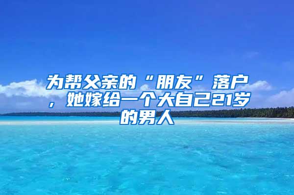 为帮父亲的“朋友”落户，她嫁给一个大自己21岁的男人