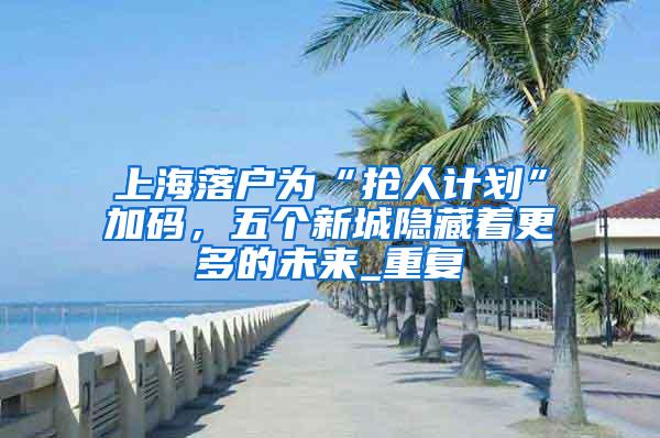 上海落户为“抢人计划”加码，五个新城隐藏着更多的未来_重复