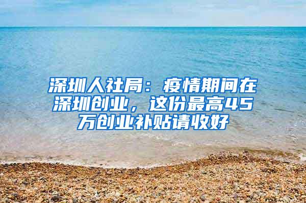 深圳人社局：疫情期间在深圳创业，这份最高45万创业补贴请收好