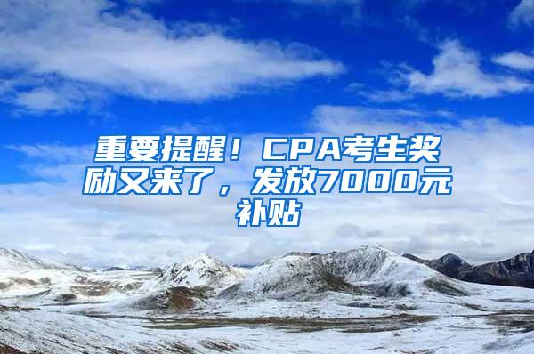 重要提醒！CPA考生奖励又来了，发放7000元补贴