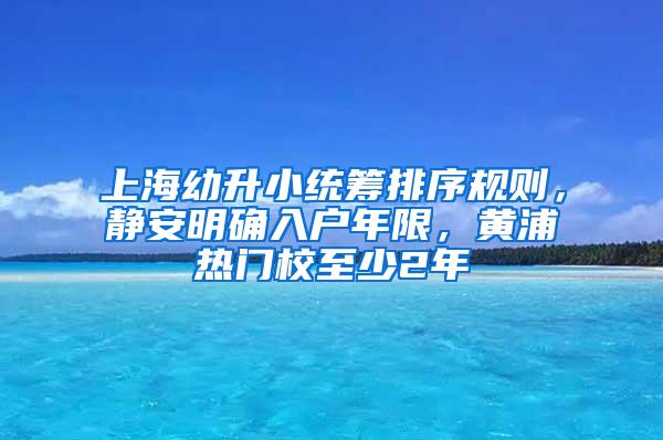 上海幼升小统筹排序规则，静安明确入户年限，黄浦热门校至少2年