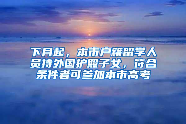 下月起，本市户籍留学人员持外国护照子女，符合条件者可参加本市高考