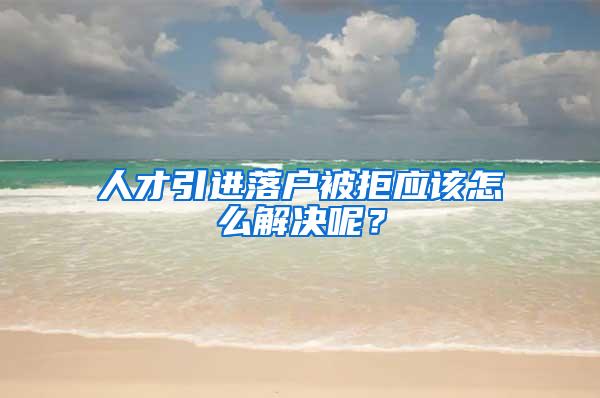 人才引进落户被拒应该怎么解决呢？