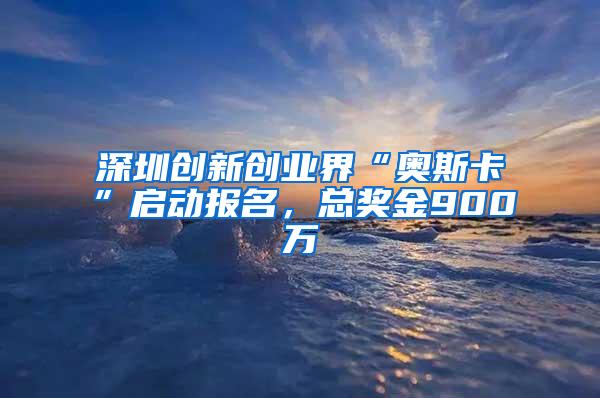 深圳创新创业界“奥斯卡”启动报名，总奖金900万