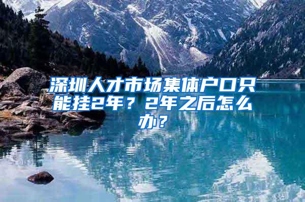 深圳人才市场集体户口只能挂2年？2年之后怎么办？