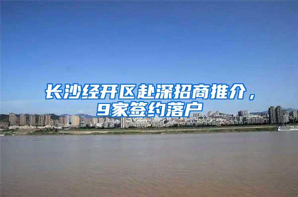 长沙经开区赴深招商推介，9家签约落户