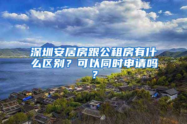 深圳安居房跟公租房有什么区别？可以同时申请吗？