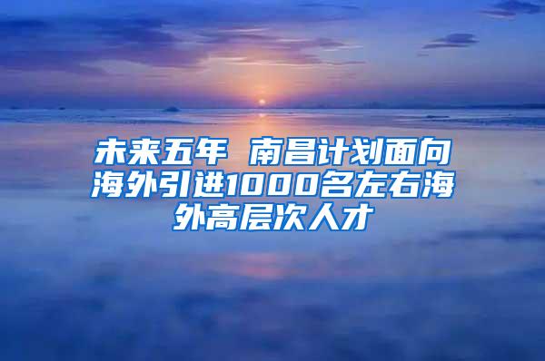 未来五年 南昌计划面向海外引进1000名左右海外高层次人才